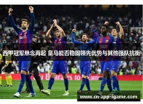 西甲冠军悬念再起 皇马能否稳固领先优势与其他强队抗衡 西甲冠军悬念再起 皇马能否稳固领先优势与其他强队抗衡