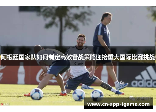 阿根廷国家队如何制定高效备战策略迎接重大国际比赛挑战