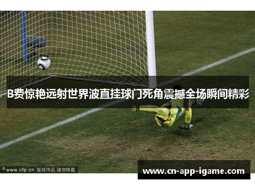B费惊艳远射世界波直挂球门死角震撼全场瞬间精彩 B费惊艳远射世界波直挂球门死角震撼全场瞬间精彩